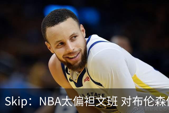 Skip：NBA太偏袒文班 对布伦森做出扎扎垫伦纳德脚的动作却没被吹